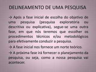 DELINEAMENTO DE UMA PESQUISA 
→ Após a fase inicial de escolha do objetivo de 
uma pesquisa (pesquisa exploratória ou 
descritiva ou explicativa), segue-se uma outra 
fase, em que nós teremos que escolher os 
procedimentos técnicos e/ou metodológicos 
para efetivamente conduzir a pesquisa. 
→ A fase inicial nos fornece um norte teórico. 
→ A próxima fase irá fornecer o planejamento da 
pesquisa, ou seja, como a nossa pesquisa vai 
acontecer. 
 