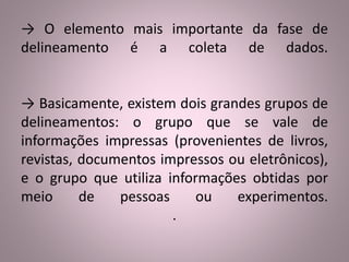 → O elemento mais importante da fase de 
delineamento é a coleta de dados. 
→ Basicamente, existem dois grandes grupos de 
delineamentos: o grupo que se vale de 
informações impressas (provenientes de livros, 
revistas, documentos impressos ou eletrônicos), 
e o grupo que utiliza informações obtidas por 
meio de pessoas ou experimentos. 
. 
 