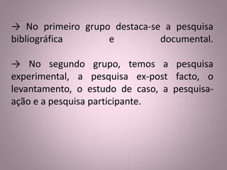 → No primeiro grupo destaca-se a pesquisa 
bibliográfica e documental. 
→ No segundo grupo, temos a pesquisa 
experimental, a pesquisa ex-post facto, o 
levantamento, o estudo de caso, a pesquisa-ação 
e a pesquisa participante. 
 