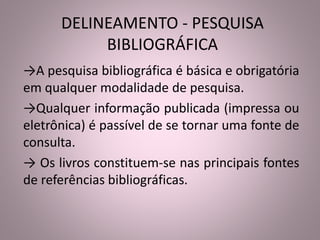 DELINEAMENTO - PESQUISA 
BIBLIOGRÁFICA 
→A pesquisa bibliográfica é básica e obrigatória 
em qualquer modalidade de pesquisa. 
→Qualquer informação publicada (impressa ou 
eletrônica) é passível de se tornar uma fonte de 
consulta. 
→ Os livros constituem-se nas principais fontes 
de referências bibliográficas. 
 