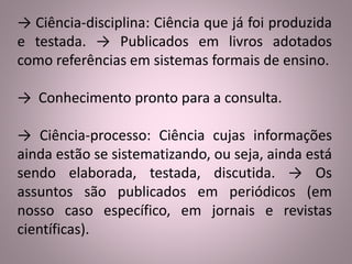 → Ciência-disciplina: Ciência que já foi produzida 
e testada. → Publicados em livros adotados 
como referências em sistemas formais de ensino. 
→ Conhecimento pronto para a consulta. 
→ Ciência-processo: Ciência cujas informações 
ainda estão se sistematizando, ou seja, ainda está 
sendo elaborada, testada, discutida. → Os 
assuntos são publicados em periódicos (em 
nosso caso específico, em jornais e revistas 
científicas). 
 