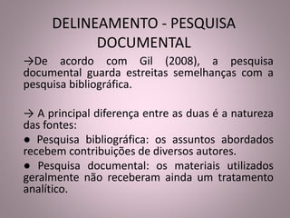 DELINEAMENTO - PESQUISA 
DOCUMENTAL 
→De acordo com Gil (2008), a pesquisa 
documental guarda estreitas semelhanças com a 
pesquisa bibliográfica. 
→ A principal diferença entre as duas é a natureza 
das fontes: 
● Pesquisa bibliográfica: os assuntos abordados 
recebem contribuições de diversos autores. 
● Pesquisa documental: os materiais utilizados 
geralmente não receberam ainda um tratamento 
analítico. 
 