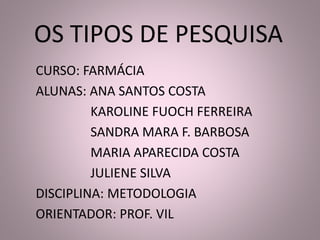 OS TIPOS DE PESQUISA 
CURSO: FARMÁCIA 
ALUNAS: ANA SANTOS COSTA 
KAROLINE FUOCH FERREIRA 
SANDRA MARA F. BARBOSA 
MARIA APARECIDA COSTA 
JULIENE SILVA 
DISCIPLINA: METODOLOGIA 
ORIENTADOR: PROF. VIL 
 