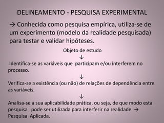 DELINEAMENTO - PESQUISA EXPERIMENTAL 
→ Conhecida como pesquisa empírica, utiliza-se de 
um experimento (modelo da realidade pesquisada) 
para testar e validar hipóteses. 
Objeto de estudo 
↓ 
Identifica-se as variáveis que participam e/ou interferem no 
processo. 
↓ 
Verifica-se a existência (ou não) de relações de dependência entre 
as variáveis. 
↓ 
Analisa-se a sua aplicabilidade prática, ou seja, de que modo esta 
pesquisa pode ser utilizada para interferir na realidade → 
Pesquisa Aplicada. 
 