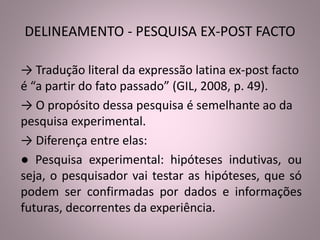 DELINEAMENTO - PESQUISA EX-POST FACTO 
→ Tradução literal da expressão latina ex-post facto 
é “a partir do fato passado” (GIL, 2008, p. 49). 
→ O propósito dessa pesquisa é semelhante ao da 
pesquisa experimental. 
→ Diferença entre elas: 
● Pesquisa experimental: hipóteses indutivas, ou 
seja, o pesquisador vai testar as hipóteses, que só 
podem ser confirmadas por dados e informações 
futuras, decorrentes da experiência. 
 