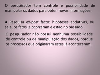 O pesquisador tem controle e possibilidade de 
manipular os dados para obter novas informações. 
● Pesquisa ex-post facto: hipóteses abdutivas, ou 
seja, os fatos já ocorreram e estão no passado. 
O pesquisador não possui nenhuma possibilidade 
de controle ou de manipulação dos dados, porque 
os processos que originaram estes já aconteceram. 
 