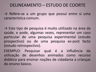 DELINEAMENTO – ESTUDO DE COORTE 
→ Refere-se a um grupo que possui entre si uma 
característica comum. 
→ Este tipo de pesquisa é muito utilizado na área da 
saúde, e pode, algumas vezes, representar um caso 
particular de uma pesquisa experimental (estudo 
prospectivo) ou de uma pesquisa ex-post facto 
(estudo retrospectivo). 
EXEMPLO: Pesquisar qual é a influência da 
utilização de desenhos animados como recurso 
didático para ensinar noções de cidadania a crianças 
do ensino básico. 
 