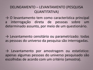 DELINEAMENTO – LEVANTAMENTO (PESQUISA 
QUANTITATIVA) 
→ O levantamento tem como característica principal 
a interrogação direta de pessoas sobre um 
determinado assunto, por meio de um questionário. 
→ Levantamento censitário ou parametrizado: todas 
as pessoas do universo da pesquisa são interrogadas. 
→ Levantamento por amostragem ou estatístico: 
apenas algumas pessoas do universo pesquisado são 
escolhidas de acordo com um critério (amostra). 
 