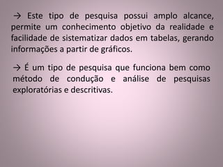 → Este tipo de pesquisa possui amplo alcance, 
permite um conhecimento objetivo da realidade e 
facilidade de sistematizar dados em tabelas, gerando 
informações a partir de gráficos. 
→ É um tipo de pesquisa que funciona bem como 
método de condução e análise de pesquisas 
exploratórias e descritivas. 
 