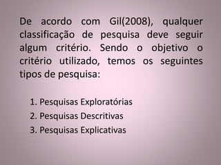 De acordo com Gil(2008), qualquer 
classificação de pesquisa deve seguir 
algum critério. Sendo o objetivo o 
critério utilizado, temos os seguintes 
tipos de pesquisa: 
1. Pesquisas Exploratórias 
2. Pesquisas Descritivas 
3. Pesquisas Explicativas 
 