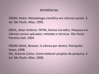 REFERÊNCIAS 
DEMO, Pedro. Metodologia científica em ciências sociais. 3. 
ed. São Paulo: Atlas, 1995. 
DIEHL, Astor Antônio; TATIM, Denise Carvalho. Pesquisa em 
ciências sociais aplicadas: métodos e técnicas. São Paulo: 
Prentice Hall, 2004. 
FREIRE-MAIA, Newton. A ciência por dentro. Petrópolis: 
Vozes, 1998. 
GIL, Antonio Carlos. Como elaborar projetos de pesquisa. 5. 
ed. São Paulo: Atlas, 2008. 
