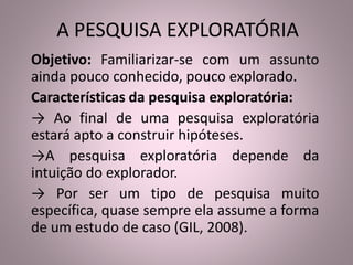 A PESQUISA EXPLORATÓRIA 
Objetivo: Familiarizar-se com um assunto 
ainda pouco conhecido, pouco explorado. 
Características da pesquisa exploratória: 
→ Ao final de uma pesquisa exploratória 
estará apto a construir hipóteses. 
→A pesquisa exploratória depende da 
intuição do explorador. 
→ Por ser um tipo de pesquisa muito 
específica, quase sempre ela assume a forma 
de um estudo de caso (GIL, 2008). 
 