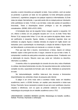 10
assuntos a serem discutidos por parágrafo no texto. Caso contrário, você vai acabar
se perdendo e gerando um texto de má qualidade; 5) Evite afirmações pessoais
(“achismos”), superlativos (exageros de qualquer espécie) e informalidades; 6) Evite
notas de rodapé. Normalmente, o que está sendo dito no rodapé pode ser introduzido
entre parênteses no texto; 7) Evite o uso de listas. Listas são usadas em apostilas e
livros-texto. Teses e dissertações devem privilegiar o uso de parágrafos
concatenados. (DEMO, 2002 e ECO, 2005).
A formatação deve ser da seguinte forma: margem superior e esquerda: 3,0
cm, inferior e direita: 2,0 cm; parágrafo recuado em 1,5 cm, na fonte Times New
Roman 12 pt, espaço entre linhas 1,5 cm; não use quebra de páginas; títulos devem
ser justificados à esquerda; figuras, tabelas, e respectivas legendas deve ser
centradas na página; figuras e tabelas retiradas do original em inglês devem ser
traduzidas para a apresentação na dissertação; a citação de tabelas e figuras deve
ser feita utilizando a primeira letra em maiúsculo e o número do objeto.
Para que seja feito o resumo, recomenda-se a leitura, depois um esboço
tentando captar a ideia geral da obra. A seguir, observar do que se trata o texto. E,
compreender o sentido de cada parte e encontrar as palavras-chave. Finalizando com
a elaboração do resumo. Resumo esse que, pode ser: indicativo ou descritivo,
informativo ou analítico.
A resenha crítica é a apresentação do conceito de uma obra, onde a finalidade
é a síntese das ideias fundamentais da obra. Os requisitos básicos são: conhecimento
completo da obra, capacidade de formular juízo de valor, fidelidade ao pensamento
do autor.
Na instrumentalização científica tratar-se-á dos recursos e ferramentas
disponibilizadas nos ambientes virtuais de pesquisa pela internet.
O plágio é um crime muito sério e acontece muitas vezes em trabalhos
acadêmicos, assim, a UCAM, formulou um capítulo para descrevê-lo e todas suas
formas. Para tanto, faz-se necessário o estudo do que vem a ser: paráfrases; resumos;
citações e referências; com os quais se pretende colaborar na compreensão
metodológica da produção de um trabalho acadêmico como o TCC.
UNIVERSIDADE CANDIDO MENDES (UCAM). Metodologia do trabalho científico.
Instituto Prominas. Impressão e editoração.
 