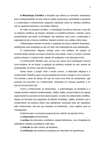 2
A Metodologia Científica a disciplina que oferece os caminhos necessários
para o autoaprendizado em que você é o sujeito do processo, aprendendo a pesquisar
e a sistematizar o conhecimento adquirido, estudando todos os métodos científicos
sob os aspectos descritivos e da análise reflexiva.
Ao tratar do processo científico, a metodologia da ciência descreve o que são
os métodos científicos da indução, dedução e o hipotético-dedutivo, incluindo outros
procedimentos que levam à formulação das hipóteses, bem como, a elaboração e
explicação de leis e teorias científicas, fazendo também uma análise crítica delas.
A Metodologia consiste no estudo e avaliação dos vários métodos disponíveis,
identificando suas limitações ou não em nível das implicações de suas atualizações.
O conhecimento religioso emerge como uma tentativa de explicar os
acontecimentos através de causas primeiras e dos deuses. Assim, o homem somente
poderia alcançar o conhecimento através de revelações e da inspiração divina.
O conhecimento filosófico que, por sua vez, busca uma investigação racional
como tentativa de se buscar a captação da essência imutável do real, através da
compreensão da forma e das leis da natureza.
Sendo assim, a junção entre o senso comum, a explicação religiosa e o
conhecimento filosófico, guiou as preocupações do homem consigo e com o universo.
Foi somente a partir do século XVI que se iniciou uma linha de pensamento, cuja
proposta era encontrar um conhecimento embasado em maiores garantias e na
procura do que fosse real.
Como o conhecimento se desenvolveu, a sistematização de atividades e o
método também sofreram transformações. Galileu Galilei, primeiro teórico do método
experimental foi o pioneiro no trato desse assunto, no nível de conhecimento científico.
Apesar de discordar dos seguidores do filósofo Aristóteles, Galileu considera que o
conhecimento da essência interior das substâncias individuais deve ser substituído
pelo conhecimento das leis que presidem os fenômenos, como objetivo para as
investigações.
Podemos expor os principais passos de seu método da seguinte forma:
a) observação dos fenômenos;
b) análise dos elementos constitutivos desses fenômenos, com a finalidade de
estabelecer relações quantitativas entre eles;
c) indução de certo número de hipóteses;
d) verificação das hipóteses aventadas por intermédio de experiências;
 