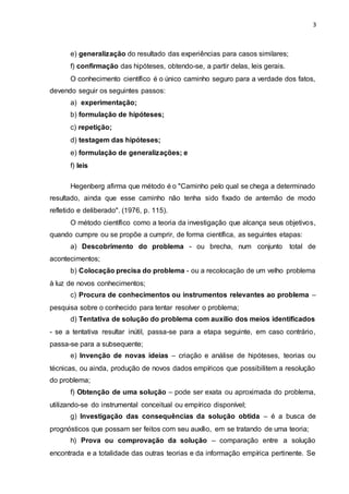 3
e) generalização do resultado das experiências para casos similares;
f) confirmação das hipóteses, obtendo-se, a partir delas, leis gerais.
O conhecimento científico é o único caminho seguro para a verdade dos fatos,
devendo seguir os seguintes passos:
a) experimentação;
b) formulação de hipóteses;
c) repetição;
d) testagem das hipóteses;
e) formulação de generalizações; e
f) leis
Hegenberg afirma que método é o "Caminho pelo qual se chega a determinado
resultado, ainda que esse caminho não tenha sido fixado de antemão de modo
refletido e deliberado". (1976, p. 115).
O método científico como a teoria da investigação que alcança seus objetivos,
quando cumpre ou se propõe a cumprir, de forma científica, as seguintes etapas:
a) Descobrimento do problema - ou brecha, num conjunto total de
acontecimentos;
b) Colocação precisa do problema - ou a recolocação de um velho problema
à luz de novos conhecimentos;
c) Procura de conhecimentos ou instrumentos relevantes ao problema –
pesquisa sobre o conhecido para tentar resolver o problema;
d) Tentativa de solução do problema com auxílio dos meios identificados
- se a tentativa resultar inútil, passa-se para a etapa seguinte, em caso contrário,
passa-se para a subsequente;
e) Invenção de novas ideias – criação e análise de hipóteses, teorias ou
técnicas, ou ainda, produção de novos dados empíricos que possibilitem a resolução
do problema;
f) Obtenção de uma solução – pode ser exata ou aproximada do problema,
utilizando-se do instrumental conceitual ou empírico disponível;
g) Investigação das consequências da solução obtida – é a busca de
prognósticos que possam ser feitos com seu auxílio, em se tratando de uma teoria;
h) Prova ou comprovação da solução – comparação entre a solução
encontrada e a totalidade das outras teorias e da informação empírica pertinente. Se
 