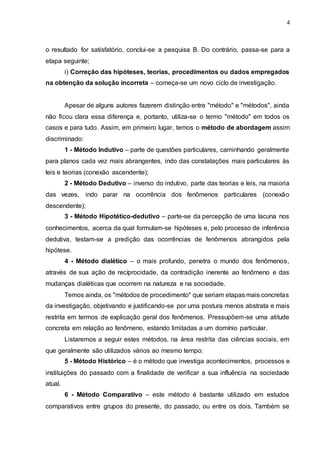 4
o resultado for satisfatório, conclui-se a pesquisa B. Do contrário, passa-se para a
etapa seguinte;
i) Correção das hipóteses, teorias, procedimentos ou dados empregados
na obtenção da solução incorreta – começa-se um novo ciclo de investigação.
Apesar de alguns autores fazerem distinção entre "método" e "métodos", ainda
não ficou clara essa diferença e, portanto, utiliza-se o termo "método" em todos os
casos e para tudo. Assim, em primeiro lugar, temos o método de abordagem assim
discriminado:
1 - Método Indutivo – parte de questões particulares, caminhando geralmente
para planos cada vez mais abrangentes, indo das constatações mais particulares às
leis e teorias (conexão ascendente);
2 - Método Dedutivo – inverso do indutivo, parte das teorias e leis, na maioria
das vezes, indo parar na ocorrência dos fenômenos particulares (conexão
descendente);
3 - Método Hipotético-dedutivo – parte-se da percepção de uma lacuna nos
conhecimentos, acerca da qual formulam-se hipóteses e, pelo processo de inferência
dedutiva, testam-se a predição das ocorrências de fenômenos abrangidos pela
hipótese.
4 - Método dialético – o mais profundo, penetra o mundo dos fenômenos,
através de sua ação de recíprocidade, da contradição inerente ao fenômeno e das
mudanças dialéticas que ocorrem na natureza e na sociedade.
Temos ainda, os "métodos de procedimento" que seriam etapas mais concretas
da investigação, objetivando e justificando-se por uma postura menos abstrata e mais
restrita em termos de explicação geral dos fenômenos. Pressupõem-se uma atitude
concreta em relação ao fenômeno, estando limitadas a um domínio particular.
Listaremos a seguir estes métodos, na área restrita das ciências sociais, em
que geralmente são utilizados vários ao mesmo tempo:
5 - Método Histórico – é o método que investiga acontecimentos, processos e
instituições do passado com a finalidade de verificar a sua influência na sociedade
atual.
6 - Método Comparativo – este método é bastante utilizado em estudos
comparativos entre grupos do presente, do passado, ou entre os dois. Também se
 