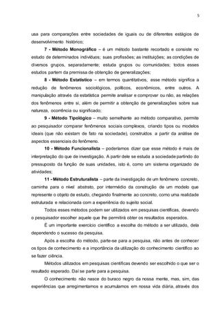 5
usa para comparações entre sociedades de iguais ou de diferentes estágios de
desenvolvimento histórico;
7 - Método Monográfico – é um método bastante recortado e consiste no
estudo de determinados indivíduos; suas profissões; as instituições; as condições de
diversos grupos, separadamente; estuda grupos ou comunidades; todos esses
estudos partem da premissa de obtenção de generalizações;
8 - Método Estatístico – em termos quantitativos, esse método significa a
redução de fenômenos sociológicos, políticos, econômicos, entre outros. A
manipulação através da estatística permite analisar e comprovar ou não, as relações
dos fenômenos entre si, além de permitir a obtenção de generalizações sobre sua
natureza, ocorrência ou significado;
9 - Método Tipológico – muito semelhante ao método comparativo, permite
ao pesquisador comparar fenômenos sociais complexos, criando tipos ou modelos
ideais (que não existam de fato na sociedade), construídos a partir da análise de
aspectos essenciais do fenômeno.
10 - Método Funcionalista – poderíamos dizer que esse método é mais de
interpretação do que de investigação. A partir dele se estuda a sociedade partindo do
pressuposto da função de suas unidades, isto é, como um sistema organizado de
atividades;
11 - Método Estruturalista – parte da investigação de um fenômeno concreto,
caminha para o nível abstrato, por intermédio da construção de um modelo que
represente o objeto de estudo, chegando finalmente ao concreto, como uma realidade
estruturada e relacionada com a experiência do sujeito social.
Todos esses métodos podem ser utilizados em pesquisas científicas, devendo
o pesquisador escolher aquele que lhe permitirá obter os resultados esperados.
É um importante exercício científico a escolha do método a ser utilizado, dela
dependendo o sucesso da pesquisa.
Após a escolha do método, parte-se para a pesquisa, não antes de conhecer
os tipos de conhecimento e a importância da utilização do conhecimento científico ao
se fazer ciência.
Métodos utilizados em pesquisas cientificas devendo ser escolhido o que ser o
resultado esperado. Daí se parte para a pesquisa.
O conhecimento não nasce do buraco negro da nossa mente, mas, sim, das
experiências que arregimentamos e acumulamos em nossa vida diária, através dos
 