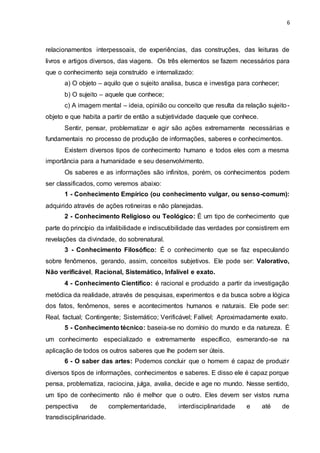 6
relacionamentos interpessoais, de experiências, das construções, das leituras de
livros e artigos diversos, das viagens. Os três elementos se fazem necessários para
que o conhecimento seja construído e internalizado:
a) O objeto – aquilo que o sujeito analisa, busca e investiga para conhecer;
b) O sujeito – aquele que conhece;
c) A imagem mental – ideia, opinião ou conceito que resulta da relação sujeito-
objeto e que habita a partir de então a subjetividade daquele que conhece.
Sentir, pensar, problematizar e agir são ações extremamente necessárias e
fundamentais no processo de produção de informações, saberes e conhecimentos.
Existem diversos tipos de conhecimento humano e todos eles com a mesma
importância para a humanidade e seu desenvolvimento.
Os saberes e as informações são infinitos, porém, os conhecimentos podem
ser classificados, como veremos abaixo:
1 - Conhecimento Empírico (ou conhecimento vulgar, ou senso-comum):
adquirido através de ações rotineiras e não planejadas.
2 - Conhecimento Religioso ou Teológico: É um tipo de conhecimento que
parte do princípio da infalibilidade e indiscutibilidade das verdades por consistirem em
revelações da divindade, do sobrenatural.
3 - Conhecimento Filosófico: É o conhecimento que se faz especulando
sobre fenômenos, gerando, assim, conceitos subjetivos. Ele pode ser: Valorativo,
Não verificável, Racional, Sistemático, Infalível e exato.
4 - Conhecimento Científico: é racional e produzido a partir da investigação
metódica da realidade, através de pesquisas, experimentos e da busca sobre a lógica
dos fatos, fenômenos, seres e acontecimentos humanos e naturais. Ele pode ser:
Real, factual; Contingente; Sistemático; Verificável; Falível; Aproximadamente exato.
5 - Conhecimento técnico: baseia-se no domínio do mundo e da natureza. É
um conhecimento especializado e extremamente específico, esmerando-se na
aplicação de todos os outros saberes que lhe podem ser úteis.
6 - O saber das artes: Podemos concluir que o homem é capaz de produzir
diversos tipos de informações, conhecimentos e saberes. E disso ele é capaz porque
pensa, problematiza, raciocina, julga, avalia, decide e age no mundo. Nesse sentido,
um tipo de conhecimento não é melhor que o outro. Eles devem ser vistos numa
perspectiva de complementaridade, interdisciplinaridade e até de
transdisciplinaridade.
 