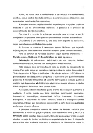 7
Porém, no nosso caso, o conhecimento a ser utilizado é o conhecimento
científico, pois, o objetivo do estudo científico é a comprovação dos fatos através das
experiências, experimentações e pesquisas.
A pesquisa tem como objetivo descobrir respostas para indagações propostas
mediante o uso de procedimentos científicos, a pesquisa é o processo de
desenvolvimento do método científico.
Pesquisar é o conjunto de ações que se propõe para encontrar a solução
desejada de um problema, tendo por base procedimentos racionais e sistemáticos.
Um problema é um fenômeno ou fato ainda sem resposta ou explicações,
sendo sua solução possibilitada pela pesquisa.
Ao formular o problema é necessário aventar hipóteses que sugerirão
explicações para o fato estudado e antecipará soluções para o problema escolhido.
Para se construir as hipóteses devemos seguir algumas orientações: 1 -
Construção das hipóteses; 2 - Características de boas hipóteses.
Delimitação: O delineamento metodológico de uma pesquisa, também
conhecido como recorte, inicia-se com a seleção das fontes de dados.
Toda pesquisa deve ser iniciada pelo plano ou projeto, ou planejamento da
mesma. Para tanto, segue um exemplo de roteiro de plano ou projeto de pesquisa: I-
Título da pesquisa; II-
se
problema). III- Revisão Bibliográfica: VI- Desenho da Pesquisa: o conteúdo que terá o
relatório final da pesquisa; VII- Bibliografia: relacionar os autores utilizados e citados;
VIII- Cronograma: delimitar as datas para as ações.
A pesquisa pode ser classificada quanto a forma de abordagem: quantitativa e
qualitativa. E ainda, quanto aos tipos: descritiva, experimental, exploratória,
intervencional, metodológica, observacional, teórica, transversal, documental,
bibliográfica. A documental (ou fontes primárias, direta) e a bibliográfica (fontes
secundárias, indireta) que, é aquela que se desenvolve a partir das teorias publicadas
em livros ou obras congêneres.
A pesquisa bibliográfica consiste no exame da literatura científica para
levantamento e análise do que já se produziu sobre determinado tema. (LAKATOS e
MARCONI, 2009). Esse tipo de pesquisa é fundamental para qualquer e toda pesquisa
científica e parte do domínio da bibliografia especializada da área. A bibliografia
retrospectiva e/ou atualizada caracteriza a relevância de determinadas áreas do
 