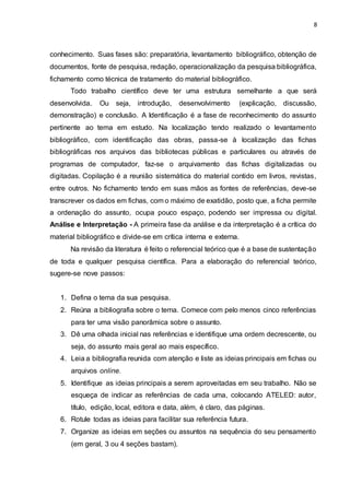 8
conhecimento. Suas fases são: preparatória, levantamento bibliográfico, obtenção de
documentos, fonte de pesquisa, redação, operacionalização da pesquisa bibliográfica,
fichamento como técnica de tratamento do material bibliográfico.
Todo trabalho científico deve ter uma estrutura semelhante a que será
desenvolvida. Ou seja, introdução, desenvolvimento (explicação, discussão,
demonstração) e conclusão. A Identificação é a fase de reconhecimento do assunto
pertinente ao tema em estudo. Na localização tendo realizado o levantamento
bibliográfico, com identificação das obras, passa-se à localização das fichas
bibliográficas nos arquivos das bibliotecas públicas e particulares ou através de
programas de computador, faz-se o arquivamento das fichas digitalizadas ou
digitadas. Copilação é a reunião sistemática do material contido em livros, revistas,
entre outros. No fichamento tendo em suas mãos as fontes de referências, deve-se
transcrever os dados em fichas, com o máximo de exatidão, posto que, a ficha permite
a ordenação do assunto, ocupa pouco espaço, podendo ser impressa ou digital.
Análise e Interpretação - A primeira fase da análise e da interpretação é a crítica do
material bibliográfico e divide-se em crítica interna e externa.
Na revisão da literatura é feito o referencial teórico que é a base de sustentação
de toda e qualquer pesquisa científica. Para a elaboração do referencial teórico,
sugere-se nove passos:
1. Defina o tema da sua pesquisa.
2. Reúna a bibliografia sobre o tema. Comece com pelo menos cinco referências
para ter uma visão panorâmica sobre o assunto.
3. Dê uma olhada inicial nas referências e identifique uma ordem decrescente, ou
seja, do assunto mais geral ao mais específico.
4. Leia a bibliografia reunida com atenção e liste as ideias principais em fichas ou
arquivos online.
5. Identifique as ideias principais a serem aproveitadas em seu trabalho. Não se
esqueça de indicar as referências de cada uma, colocando ATELED: autor,
título, edição, local, editora e data, além, é claro, das páginas.
6. Rotule todas as ideias para facilitar sua referência futura.
7. Organize as ideias em seções ou assuntos na sequência do seu pensamento
(em geral, 3 ou 4 seções bastam).
 