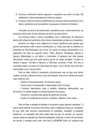 9
8. Escreva o referencial teórico seguindo a sequência que terão no texto. Dê
preferência a ideias abordadas por diversos autores.
9. Conclua o referencial teórico identificando as principais ideiasdiscutidas no seu
texto e apontando para as questões de pesquisa em aberto na literatura .
A escolha do tema é de fundamental importância para o desenvolvimento da
pesquisa e deve partir do seu interesse por ele e sua base teórica.
As principais fontes a serem consultadas para a elaboração do referencial
teórico são: artigos em periódicos, livros, teses, dissertações e artigos em congressos.
Escrever um artigo é uma exigência no mundo acadêmico para aqueles que
querem permanecer nele e serem reconhecidos ou, ainda, para que se obtenha um
certificado de Pós-Graduação Lato sensu. Em geral, os artigos apresentados e ou
publicados são lidos na seguinte ordem: Título; Resumo; Resultados (tabelas e
figuras); Metodologia; e, por último, a Conclusão. A pesquisa que trata dessas
informações revela que para cada pessoa que lê um artigo completo, 10 lêem as
tabelas e figuras, 100 lêem o Resumo e 1000 lêem somente o Título. Por isso, é
importante seguir os passos de elaboração do artigo e dar o devido peso aos itens
relacionados acima, nessa ordem.
Para se fazer ciência é necessário primeiramente que se faça uma leitura
analítica de todo o referencial teórico que será utilizado. Esse é um método de estudo
cujos objetivos são:
- Auxiliar no desenvolvimento do raciocínio lógico;
- Treinar para a compreensão e interpretação crítica do texto;
- Fornecer instrumentos para o trabalho intelectual desenvolvido nos
seminários, no estudo dirigido, no estudo pessoal e em grupos;
- Favorecer a compreensão global do significado do texto;
- Auxiliar na confecção de resumos, resenhas, relatórios, entre outros.
Para se fazer a redação do trabalho é necessário seguir algumas instruções: 1)
nunca copie material; 2) escreva com frases curtas e objetivas;3) faça um “esqueleto”
do que você quer escrever especificando os conteúdos, parágrafo a parágrafo
(lembre-se: um parágrafo não deve conter mais do que um assunto; um assunto,
todavia, pode-se estender por diversos parágrafos). Sabendo o roteiro do que deverá
ser escrito, a redação sairá muito mais fácil; 4) SEMPRE tenha um esquema dos
 