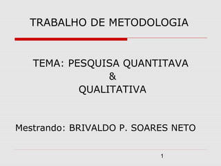 TRABALHO DE METODOLOGIA


   TEMA: PESQUISA QUANTITAVA
                &
           QUALITATIVA


Mestrando: BRIVALDO P. SOARES NETO


                           1
 