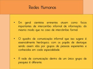Redes Humanas


•   Em geral, cientistas eminentes atuam como focos
    importantes de intercambio informal de informação, do
    mesmo modo que no caso de intercâmbio formal.

•   O quadro de comunicação informal que isso sugere é
    essencialmente hierárquico, com os papéis de destaque
    sendo assem idos por grupos de pessoas experientes e
    conhecidas em cada especialidade.

•   A rede de comunicação dentro de um único grupo de
    pesquisa é diferente.
 