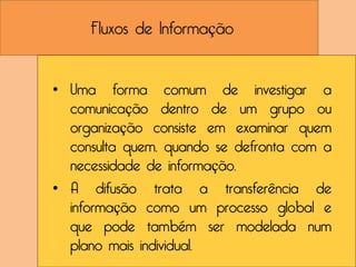Fluxos de Informação


• Uma forma comum de investigar a
  comunicação dentro de um grupo ou
  organização consiste em examinar quem
  consulta quem, quando se defronta com a
  necessidade de informação.
• A difusão trata a transferência de
  informação como um processo global e
  que pode também ser modelada num
  plano mais individual.
 