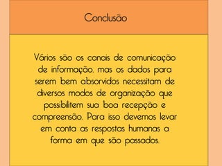 Conclusão


Vários são os canais de comunicação
  de informação, mas os dados para
 serem bem absorvidos necessitam de
  diversos modos de organização que
    possibilitem sua boa recepção e
compreensão. Para isso devemos levar
   em conta as respostas humanas a
      forma em que são passados.
 