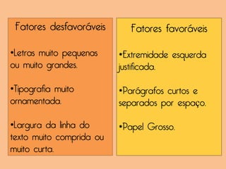 Fatores desfavoráveis      Fatores favoráveis

•Letras muito pequenas    •Extremidade esquerda
ou muito grandes.         justificada.

•Tipografia muito         •Parágrafos curtos e
ornamentada.              separados por espaço.

•Largura da linha do      •Papel Grosso.
texto muito comprida ou
muito curta.
 
