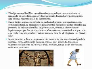  Pós alguns anos Karl Max novo filósofo que acreditava no comunismo, na
igualdade na sociedade, que acreditava que não deveria haver pobre ou rico,
que tinha as mesmas ideais do iluminismo.
 É com tantos avanços na ciência, na evolução humana, tanto na tecnologia
como na história, se baseia nestes pensamentos e conceitos destes filósofos que
por meio do método científico se aprimoraram, com suas observações e
hipóteses que, por fim, obtiveram suas afirmações em seus estudos, e que todo
este conhecimento por eles criadas e usado de base de ideologia até nos dias de
hoje.
 Muito também se baseia no pensamento humanista que acredita na dignidade
humana, com a valorização humana, mas até que, algum dia todos nos
tivermos este conceito de valorizar a vida humana, talvez assim a sociedade
seria mais humanista.
 
