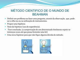MÉTODO CIENTIFICO DE O MUNDO DE
BEAHMAN
 Definir um problema ou fazer uma pergunta, através da observação, que, pode
ser a olho nu ou na utilização de instrumentos.
 Propor uma hipótese.
 Teste da hipótese (uso de experiência).
 Tirar conclusão, (a comprovação de um determinado fenômeno repete-se
inúmeras vezes até que possa formular uma lei)
 Uma nova hipótese para que não fique alguma dúvida do método.
 