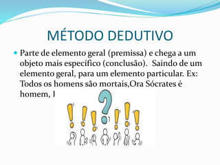 MÉTODO DEDUTIVO
 Parte de elemento geral (premissa) e chega a um
objeto mais específico (conclusão). Saindo de um
elemento geral, para um elemento particular. Ex:
Todos os homens são mortais,Ora Sócrates ė
homem, Logo, Sócrates ė mortal.
 