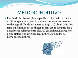 MÉTODO INDUTIVO
 Resultado de observação e experiência. Parte do particular
e coloca a generalização. Para obter como conclusão uma
verdade geral. Tendo as seguintes etapas. a) observação dos
fatos ou fenômenos ( conhecer as causas) b) compara-los e
descobrir as relações entre eles. C) generalizar. Ex: Pedro é
pobre,Rafael é pobre, Cláudia é pobre;Logo, todos os
humanos são pobres.
 