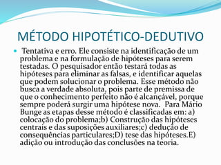 MÉTODO HIPOTÉTICO-DEDUTIVO
 Tentativa e erro. Ele consiste na identificação de um
problema e na formulação de hipóteses para serem
testadas. O pesquisador então testará todas as
hipóteses para eliminar as falsas, e identificar aquelas
que podem solucionar o problema. Esse método não
busca a verdade absoluta, pois parte de premissa de
que o conhecimento perfeito não é alcançável, porque
sempre poderá surgir uma hipótese nova. Para Mário
Bunge as etapas desse método é classificadas em: a)
colocação do problema;b) Construção das hipóteses
centrais e das suposições auxiliares;c) dedução de
consequências particulares;D) tese das hipóteses.E)
adição ou introdução das conclusões na teoria.
 