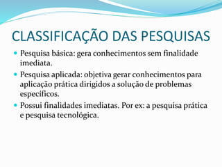 CLASSIFICAÇÃO DAS PESQUISAS
 Pesquisa básica: gera conhecimentos sem finalidade
imediata.
 Pesquisa aplicada: objetiva gerar conhecimentos para
aplicação prática dirigidos a solução de problemas
específicos.
 Possui finalidades imediatas. Por ex: a pesquisa prática
e pesquisa tecnológica.
 