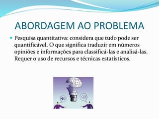 ABORDAGEM AO PROBLEMA
 Pesquisa quantitativa: considera que tudo pode ser
quantificável, O que significa traduzir em números
opiniões e informações para classificá-las e analisá-las.
Requer o uso de recursos e técnicas estatísticos.
 