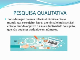 PESQUISA QUALITATIVA
 considera que há uma relação dinâmica entre o
mundo real e o sujeito, isto é, um vínculo indissociável
entre o mundo objetivo e a sua subjetividade do sujeito
que não pode ser traduzido em números.
 