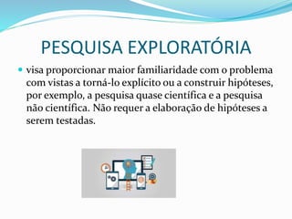 PESQUISA EXPLORATÓRIA
 visa proporcionar maior familiaridade com o problema
com vistas a torná-lo explícito ou a construir hipóteses,
por exemplo, a pesquisa quase científica e a pesquisa
não científica. Não requer a elaboração de hipóteses a
serem testadas.
 