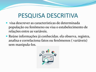 PESQUISA DESCRITIVA
 visa descrever as características de determinada
população ou fenômeno ou visa o estabelecimento de
relações entre as variáveis.
 Reúne informações já conhecidas. ela observa, registra,
analisa e correlaciona fatos ou fenômenos ( variáveis)
sem manipula-los.
 