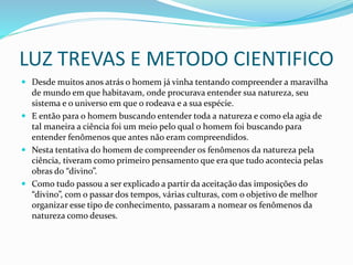 LUZ TREVAS E METODO CIENTIFICO
 Desde muitos anos atrás o homem já vinha tentando compreender a maravilha
de mundo em que habitavam, onde procurava entender sua natureza, seu
sistema e o universo em que o rodeava e a sua espécie.
 E então para o homem buscando entender toda a natureza e como ela agia de
tal maneira a ciência foi um meio pelo qual o homem foi buscando para
entender fenômenos que antes não eram compreendidos.
 Nesta tentativa do homem de compreender os fenômenos da natureza pela
ciência, tiveram como primeiro pensamento que era que tudo acontecia pelas
obras do “divino”.
 Como tudo passou a ser explicado a partir da aceitação das imposições do
“divino”, com o passar dos tempos, várias culturas, com o objetivo de melhor
organizar esse tipo de conhecimento, passaram a nomear os fenômenos da
natureza como deuses.
 
