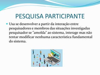 PESQUISA PARTICIPANTE
 Usa se desenvolver a partir da interação entre
pesquisadores e membros das situações investigadas
pesquisador se "amolda" ao sistema, interage mas não
tentar modificar nenhuma característica fundamental
do sistema.
 