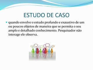ESTUDO DE CASO
 quando envolve o estudo profundo e exaustivo de um
ou poucos objetos de maneira que se permita o seu
amplo e detalhado conhecimento. Pesquisador não
interage ele observa.
 