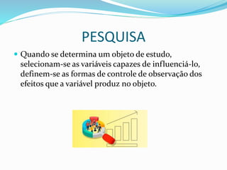 PESQUISA
 Quando se determina um objeto de estudo,
selecionam-se as variáveis capazes de influenciá-lo,
definem-se as formas de controle de observação dos
efeitos que a variável produz no objeto.
 