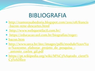 BIBLIOGRAFIA
 http://oamorasabedoria.blogspot.com/2011/08/francis
-bacon-rene-descartes.html
 http://www.webquestfacil.com.br/
 https://educacao.uol.com.br/biografias/roger-
 bacon.htm
 http://www.urca.br/itec/images/pdfs/modulo%20v%2
0-%20como_elaborar_projeto_de_pesquisa_-
_antonio_carlos_gil.pdf
 https://pt.wikipedia.org/wiki/M%C3%A9todo_cient%
C3%ADfico
 