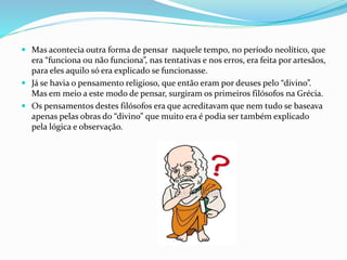  Mas acontecia outra forma de pensar naquele tempo, no período neolítico, que
era “funciona ou não funciona”, nas tentativas e nos erros, era feita por artesãos,
para eles aquilo só era explicado se funcionasse.
 Já se havia o pensamento religioso, que então eram por deuses pelo “divino”.
Mas em meio a este modo de pensar, surgiram os primeiros filósofos na Grécia.
 Os pensamentos destes filósofos era que acreditavam que nem tudo se baseava
apenas pelas obras do “divino” que muito era é podia ser também explicado
pela lógica e observação.
 