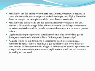  Aristóteles, um dos primeiros com este pensamento, observava a natureza e
como ela acontecia, tentava explicar os fenômenos pela sua lógica. Por meio
dessa estratégia, por exemplo, concluiu que a Terra era redonda.
 Aristóteles era considerado um dos pais da anatomia comparada. Em uma
pesquisa, dissecando um golfinho, observou que ele continha placenta e com
esta observação ele concluiu que ele se assemelhava mais aos humanos que aos
peixes.
 Logo depois surgiu Hipócrates, o pai da medicina. Não concordava que as
doenças eram obra do “divino” e dizia: “A doença não é um castigo”.
 Naquele tempo foi um fenômeno o surgimento dos filósofos com suas
maneiras de pensar sobre o mundo, e o que se tinha era um novo modo de
pensamento do homem em meio à lógica e a observação, essa foi a primeira vez
em que os homens começaram a tentar explicar o mundo à sua volta de uma
forma lógica e racional.
 