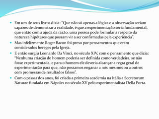  Em um de seus livros dizia: “Que não só apenas a lógica e a observação seriam
capazes de demonstrar a realidade, é que a experimentação seria fundamental,
que então com a ajuda da razão, uma pessoa pode formular a respeito da
natureza hipóteses que possam vir a ser confirmadas pela experiência”.
 Mas infelizmente Roger Bacon foi preso por pensamentos que eram
considerados hereges pela Igreja.
 E então surgiu Leonardo Da Vinci, no século XIV, com o pensamento que dizia:
“Nenhuma criação do homem poderia ser definida como verdadeira, se não
fosse experimentada, e para o homem ele deveria alcançar a regra geral de
experimentação para que, não possamos enganar a nós mesmos ou a outros
com promessas de resultados falsos”.
 Com o passar dos anos, foi criada a primeira academia na Itália a Secretorum
Naturae fundada em Nápoles no século XV pelo experimentalista Della Porta.
 