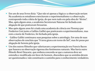  Em um de seus livros dizia: “Que não só apenas a lógica e a observação seriam
Na academia os estudiosos exercitavam o experimentalismo e a observação,
contrapondo toda a ideia da Igreja, de que nem tudo era pela obra do “divino”.
Mas, após alguns anos, a academia Secretorum Naturae foi fechada com
alegação de que praticavam bruxarias.
 Mas após alguns anos foi criada uma academia de ciência em Florença por
Frederico Cesi junto a Galileu Galilei que praticavam o experimentalismo, mas
com a morte de Frederico, foi fechada pela igreja.
 Galileu Galilei continuava suas pesquisas sobre a astrologia. Em uma de suas
observações ele concluiu que “A terra girava em torno do Sol”, mas foi preso por
alegação de heresia pela igreja.
 Um dos outros filósofos que valorizavam a experimentação era Francis Bacon
que baseava na observação rigorosa dos fenômenos naturais. Mas havia outro
filósofo René Descarte, que embora concorda-se que a natureza deve ser
entendia e modificada em favor do homem, discordava que os sentidos devem
ser questionados e não constituem o caminho para o conhecimento verdadeiro.
 