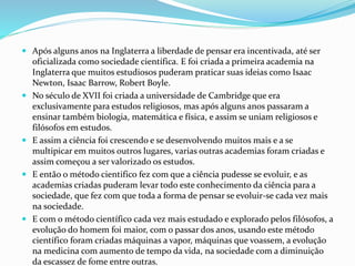  Após alguns anos na Inglaterra a liberdade de pensar era incentivada, até ser
oficializada como sociedade científica. E foi criada a primeira academia na
Inglaterra que muitos estudiosos puderam praticar suas ideias como Isaac
Newton, Isaac Barrow, Robert Boyle.
 No século de XVII foi criada a universidade de Cambridge que era
exclusivamente para estudos religiosos, mas após alguns anos passaram a
ensinar também biologia, matemática e física, e assim se uniam religiosos e
filósofos em estudos.
 E assim a ciência foi crescendo e se desenvolvendo muitos mais e a se
multipicar em muitos outros lugares, varias outras academias foram criadas e
assim começou a ser valorizado os estudos.
 E então o método cientifico fez com que a ciência pudesse se evoluir, e as
academias criadas puderam levar todo este conhecimento da ciência para a
sociedade, que fez com que toda a forma de pensar se evoluir-se cada vez mais
na sociedade.
 E com o método científico cada vez mais estudado e explorado pelos filósofos, a
evolução do homem foi maior, com o passar dos anos, usando este método
científico foram criadas máquinas a vapor, máquinas que voassem, a evolução
na medicina com aumento de tempo da vida, na sociedade com a diminuição
da escassez de fome entre outras.
 